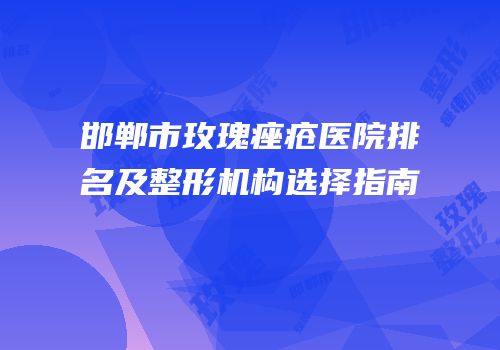 邯郸市玫瑰痤疮医院排名及整形机构选择指南