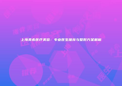 上海美希医疗美容：专业医生推荐与整形方案解析