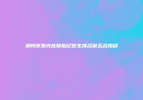 湖州市激光祛除胎记医生排名前五名揭晓