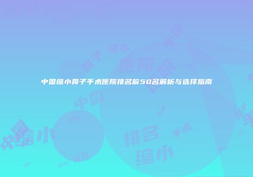 中国缩小鼻子手术医院排名前50名解析与选择指南