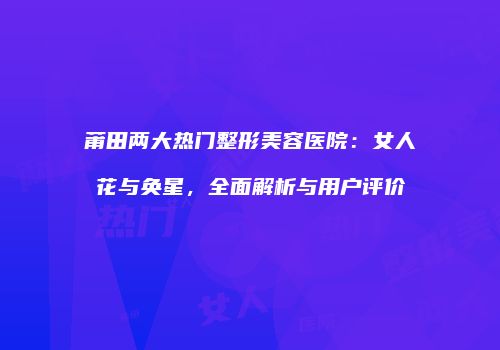 莆田两大热门整形美容医院：女人花与奂星，全面解析与用户评价