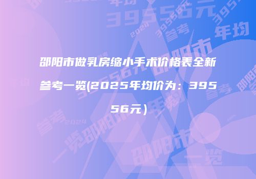 邵阳市做乳房缩小手术价格表全新参考一览(2025年均价为：39556元）