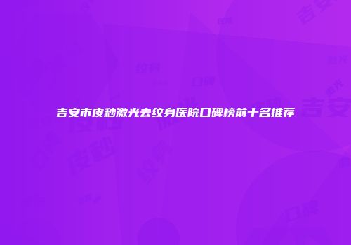 吉安市皮秒激光去纹身医院口碑榜前十名推荐