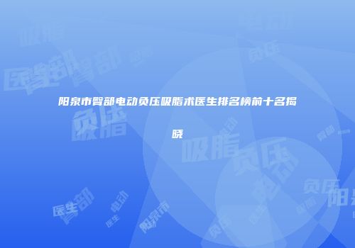 阳泉市臀部电动负压吸脂术医生排名榜前十名揭晓