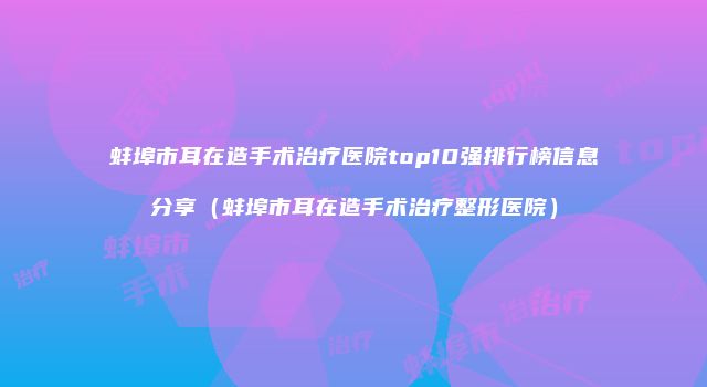 蚌埠市耳在造手术治疗医院top10强排行榜信息分享（蚌埠市耳在造手术治疗整形医院）