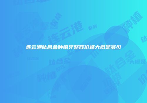 连云港钛合金种植牙整容价格大概是多少