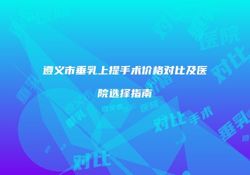 遵义市垂乳上提手术价格对比及医院选择指南