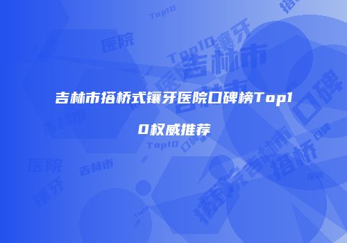 吉林市搭桥式镶牙医院口碑榜Top10权威推荐