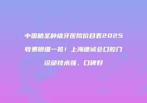 中国皓圣种植牙医院价目表2025收费明细一览！上海德诚会口腔门诊部技术强、口碑好