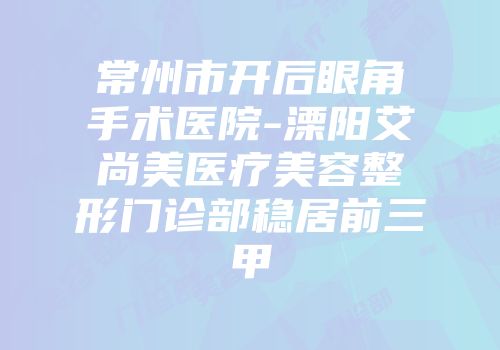 常州市开后眼角手术医院-溧阳艾尚美医疗美容整形门诊部稳居前三甲