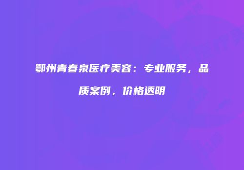 鄂州青春泉医疗美容：专业服务，品质案例，价格透明