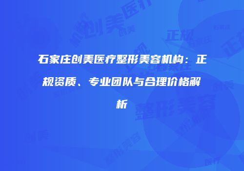 石家庄创美医疗整形美容机构：正规资质、专业团队与合理价格解析