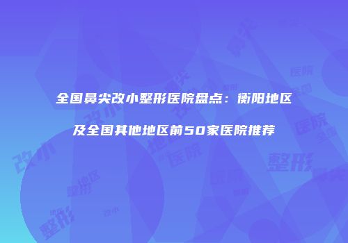全国鼻尖改小整形医院盘点：衡阳地区及全国其他地区前50家医院推荐