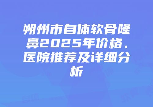 朔州市自体软骨隆鼻2025年价格、医院推荐及详细分析