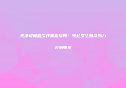 天津鹫尾荟医疗美容诊所：专业医生团队助力美丽蜕变