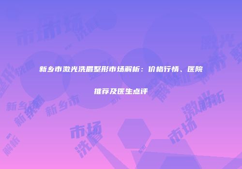 新乡市激光洗眉整形市场解析：价格行情、医院推荐及医生点评