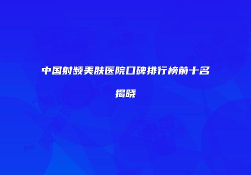 中国射频美肤医院口碑排行榜前十名揭晓
