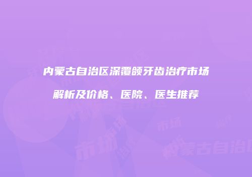 内蒙古自治区深覆颌牙齿治疗市场解析及价格、医院、医生推荐