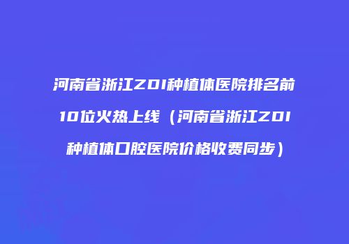 河南省浙江ZDI种植体医院排名前10位火热上线（河南省浙江ZDI种植体口腔医院价格收费同步）