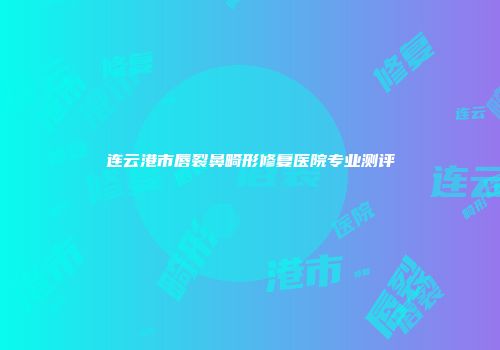 连云港市唇裂鼻畸形修复医院专业测评