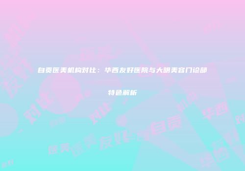 自贡医美机构对比：华西友好医院与大明美容门诊部特色解析