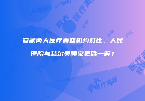 安顺两大医疗美容机构对比：人民医院与赫尔美哪家更胜一筹？
