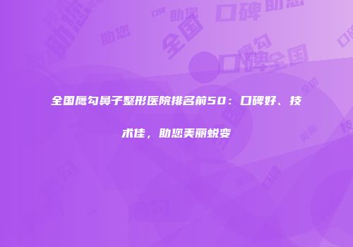 全国鹰勾鼻子整形医院排名前50：口碑好、技术佳，助您美丽蜕变