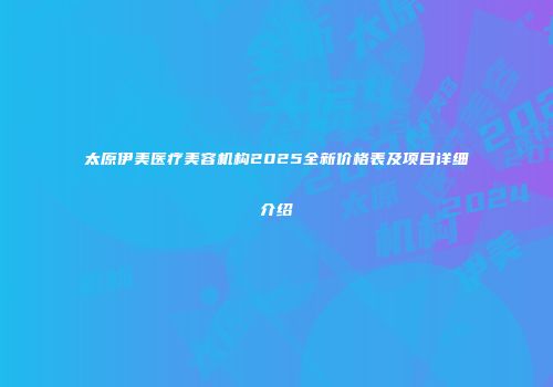 太原伊美医疗美容机构2025全新价格表及项目详细介绍