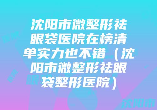 沈阳市微整形祛眼袋医院在榜清单实力也不错（沈阳市微整形祛眼袋整形医院）