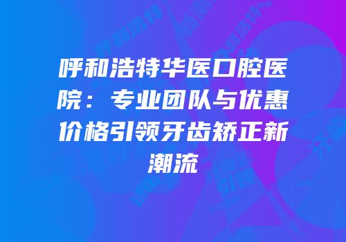 呼和浩特华医口腔医院：专业团队与优惠价格引领牙齿矫正新潮流