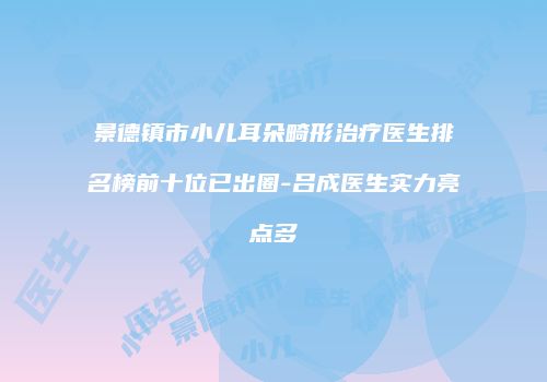 景德镇市小儿耳朵畸形治疗医生排名榜前十位已出圈-吕成医生实力亮点多