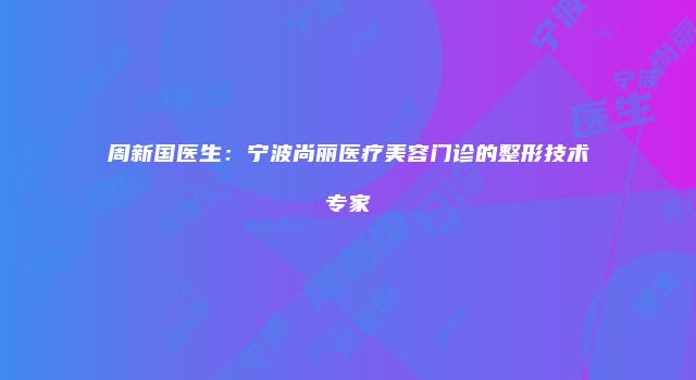 周新国医生：宁波尚丽医疗美容门诊的整形技术专家