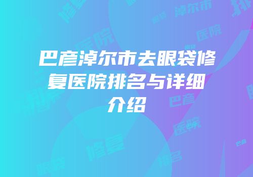巴彦淖尔市去眼袋修复医院排名与详细介绍