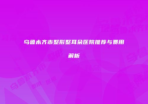 乌鲁木齐市整形整耳朵医院推荐与费用解析