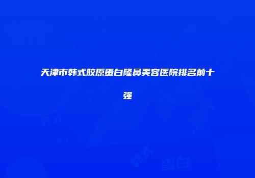 天津市韩式胶原蛋白隆鼻美容医院排名前十强