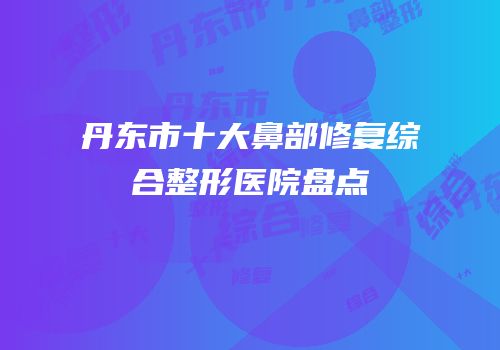 丹东市十大鼻部修复综合整形医院盘点
