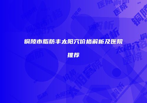 铜陵市脂肪丰太阳穴价格解析及医院推荐