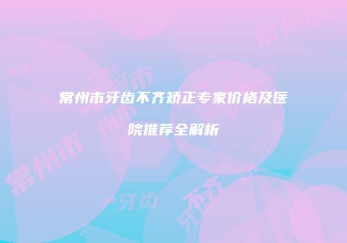 常州市牙齿不齐矫正专家价格及医院推荐全解析