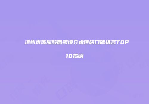 滨州市玻尿酸面颊填充术医院口碑排名TOP10揭晓