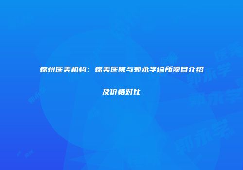 锦州医美机构：锦美医院与郭永学诊所项目介绍及价格对比