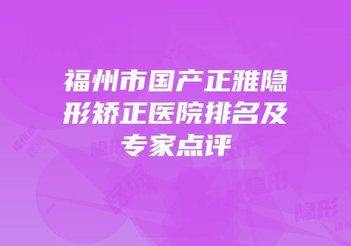 福州市国产正雅隐形矫正医院排名及专家点评