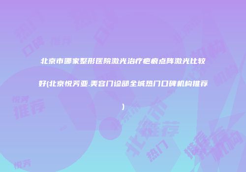 北京市哪家整形医院激光治疗疤痕点阵激光比较好(北京悦芳亚.美容门诊部全城热门口碑机构推荐)