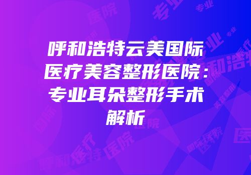 呼和浩特云美国际医疗美容整形医院：专业耳朵整形手术解析