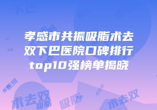 孝感市共振吸脂术去双下巴医院口碑排行top10强榜单揭晓