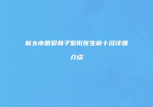 新乡市唇裂鼻子整形医生前十名详细介绍