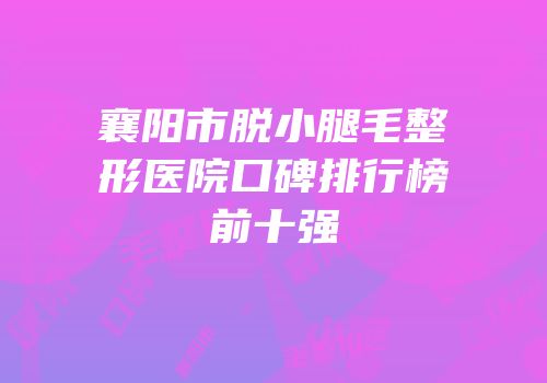 襄阳市脱小腿毛整形医院口碑排行榜前十强