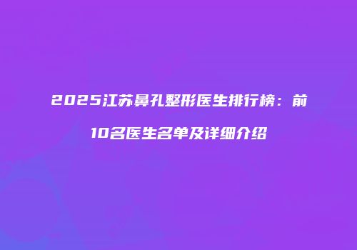 2025江苏鼻孔整形医生排行榜：前10名医生名单及详细介绍