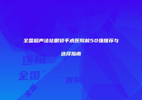 全国超声法祛眼袋手术医院前50强推荐与选择指南