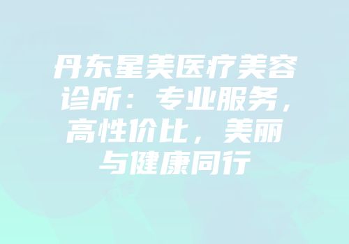 丹东星美医疗美容诊所：专业服务，高性价比，美丽与健康同行