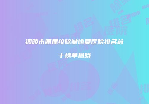 铜陵市眼尾纹除皱修复医院排名前十榜单揭晓